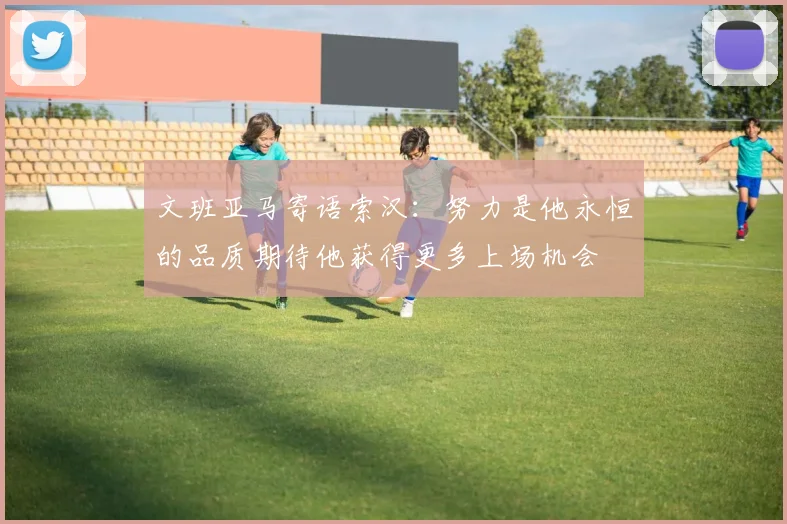 文班亚马寄语索汉：努力是他永恒的品质期待他获得更多上场机会