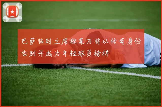 巴萨临时主席称莱万将以传奇身份告别并成为年轻球员榜样