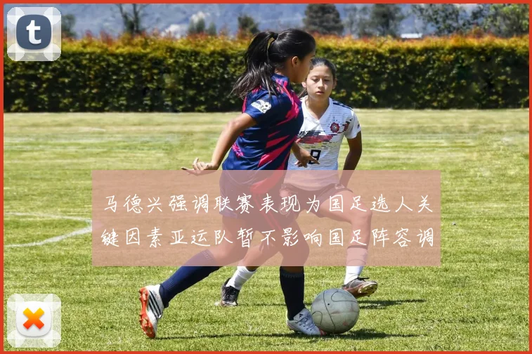 马德兴强调联赛表现为国足选人关键因素亚运队暂不影响国足阵容调整