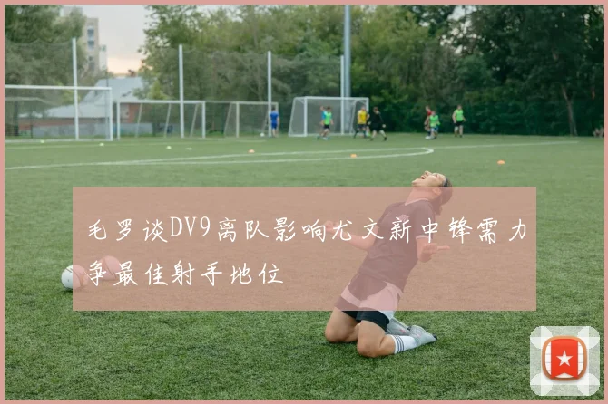 毛罗谈DV9离队影响尤文新中锋需力争最佳射手地位