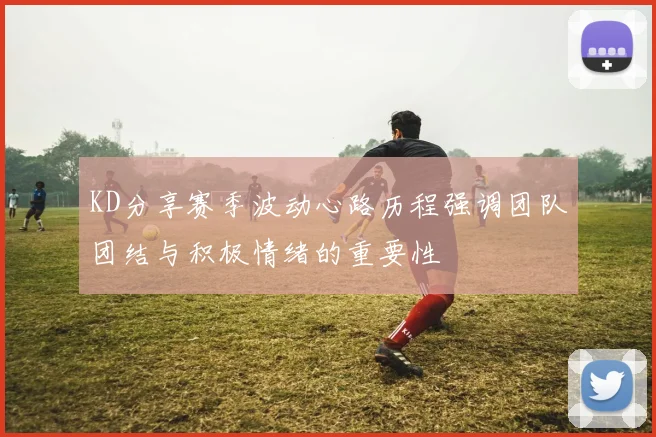 KD分享赛季波动心路历程强调团队团结与积极情绪的重要性