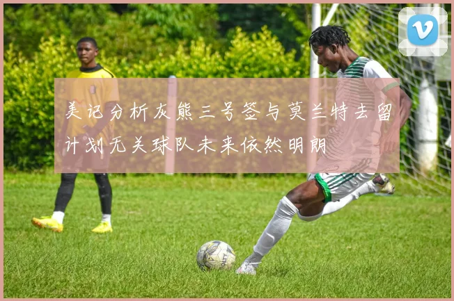 美记分析灰熊三号签与莫兰特去留计划无关球队未来依然明朗