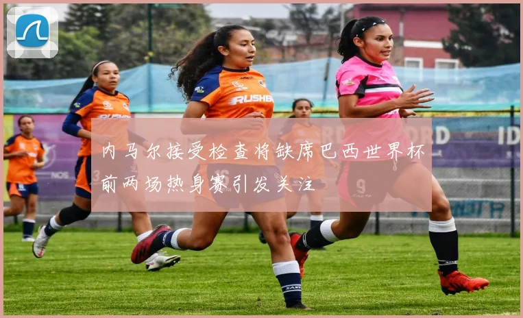 内马尔接受检查将缺席巴西世界杯前两场热身赛引发关注