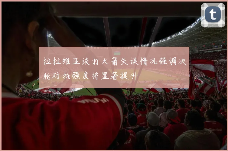 拉拉维亚谈打火箭失误情况强调次轮对抗强度将显著提升