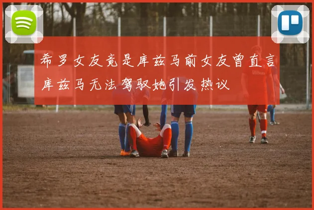 希罗女友竟是库兹马前女友曾直言库兹马无法驾驭她引发热议