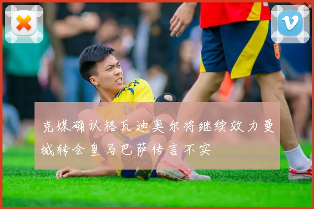 克媒确认格瓦迪奥尔将继续效力曼城转会皇马巴萨传言不实