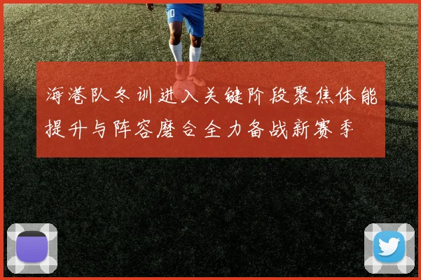 海港队冬训进入关键阶段聚焦体能提升与阵容磨合全力备战新赛季