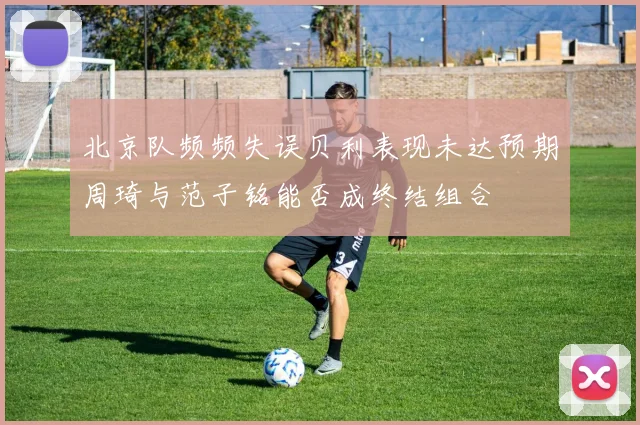 北京队频频失误贝利表现未达预期周琦与范子铭能否成终结组合